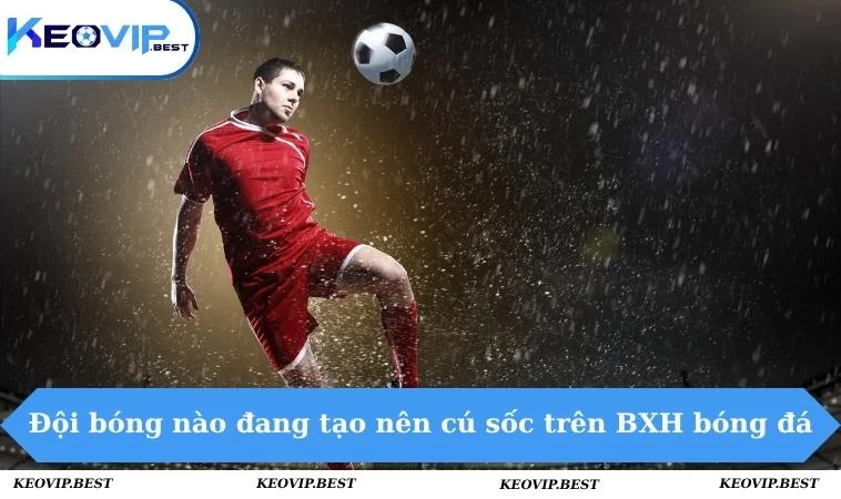 Đội bóng nào đang tạo nên cú sốc trên BXH bóng đá