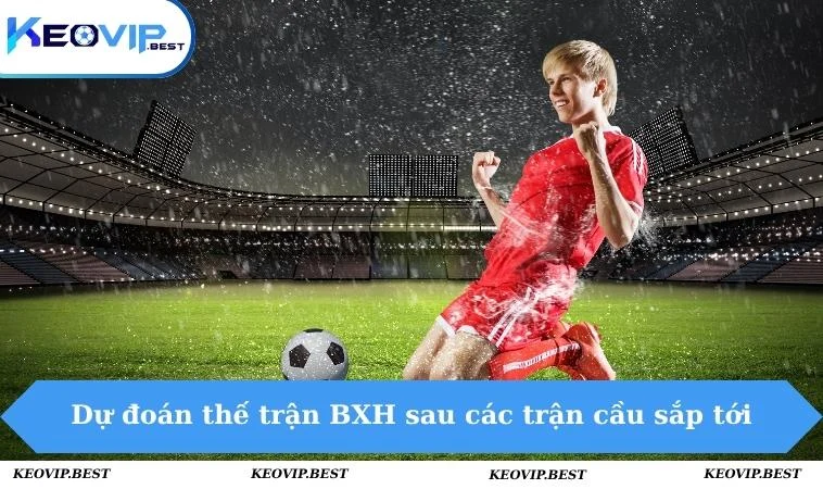 Dự đoán thế trận BXH sau các trận cầu sắp tới